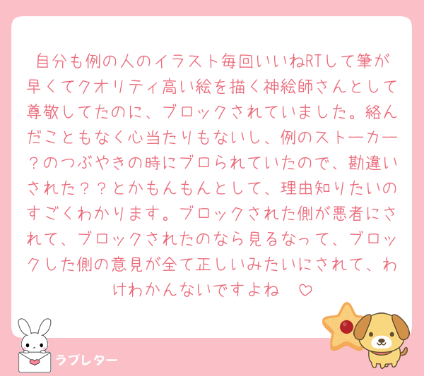 自分も例の人のイラスト毎回いいねRTして筆が早くてクオリティ高い絵を描く神絵師さんとして尊敬してたのに、ブロックされていました。絡んだこともなく心当たりもないし、例のストーカー？のつぶやきの時にブロられていたので、勘違いされた？？とかもんもんとして、理由知りたいのすごくわかります。ブロックされた側が悪者にされて、ブロックされたのなら見るなって、ブロックした側の意見が全て正しいみたいにされて、わけわかんないですよね🥲