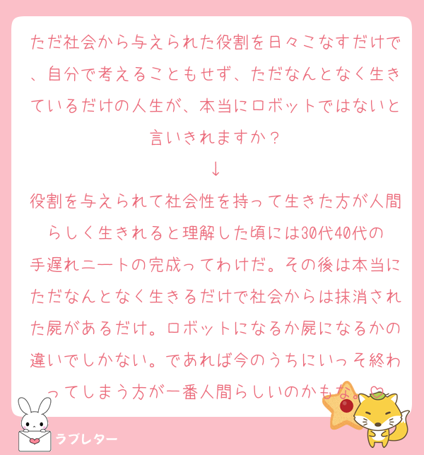 ただ社会から与えられた役割を日々こなすだけで、自分で考えることもせず、ただなんとなく生きているだけの人生が、本当にロボットではないと言いきれますか？
↓
役割を与えられて社会性を持って生きた方が人間らしく生きれると理解した頃には30代40代の手遅れニートの完成ってわけだ。その後は本当にただなんとなく生きるだけで社会からは抹消された屍があるだけ。ロボットになるか屍になるかの違いでしかない。であれば今のうちにいっそ終わってしまう方が一番人間らしいのかもな。
