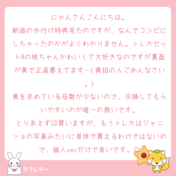 にゃんさんこんにちは。
新曲の外付け特典見たのですが、なんでコンビにしちゃったのかがよくわかりません。トレカセットAの桃ちゃんかわいくて大好きなのですが裏面が黄で正直萎えてます…(黄担の人ごめんなさい。)
黄を求めている母数が少ないので、交換してもらいやすいのが唯一の救いです。
とりあえずCD買いますが、もうトレカはジャニショの写真みたいに単体で買えるわけではないので、個人verだけで良いです。