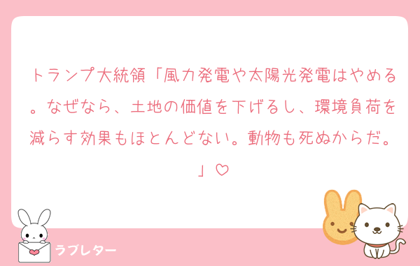 トランプ大統領「風力発電や太陽光発電はやめる。なぜなら、土地の価値を下げるし、環境負荷を減らす効果もほとんどない。動物も死ぬからだ。」