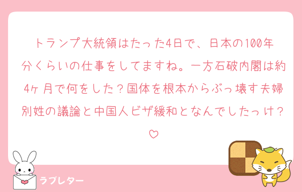 トランプ大統領はたった4日で、日本の100年分くらいの仕事をしてますね。一方石破内閣は約4ヶ月で何をした？国体を根本からぶっ壊す夫婦別姓の議論と中国人ビザ緩和となんでしたっけ？