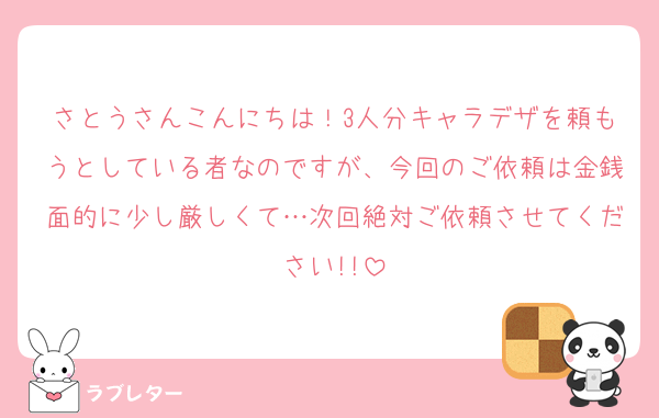 さとうさんこんにちは！3人分キャラデザを頼もうとしている者なのですが、今回のご依頼は金銭面的に少し厳しくて…次回絶対ご依頼させてください!!