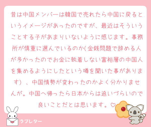 昔は中国メンバーは韓国で売れたら中国に戻るというイメージがあったのですが、最近はそういうことする子があまりいないように感じます。事務所が慎重に選んでいるのか(金銭問題で辞める人が多かったのでお金に執着しない富裕層の中国人を集めるようにしたという噂を聞いた事があります) 、中国情勢が変わったのかよく分かりませんが。中国へ帰ったら日本からは追いづらいので良いことだとは思います。