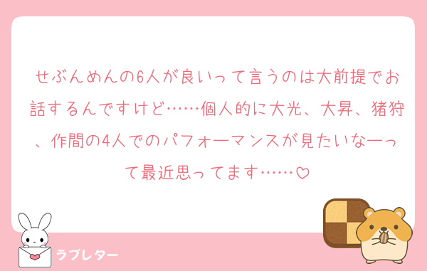 せぶんめんの6人が良いって言うのは大前提でお話するんですけど……個人的に大光、大昇、猪狩、作間の4人でのパフォーマンスが見たいなーって最近思ってます……