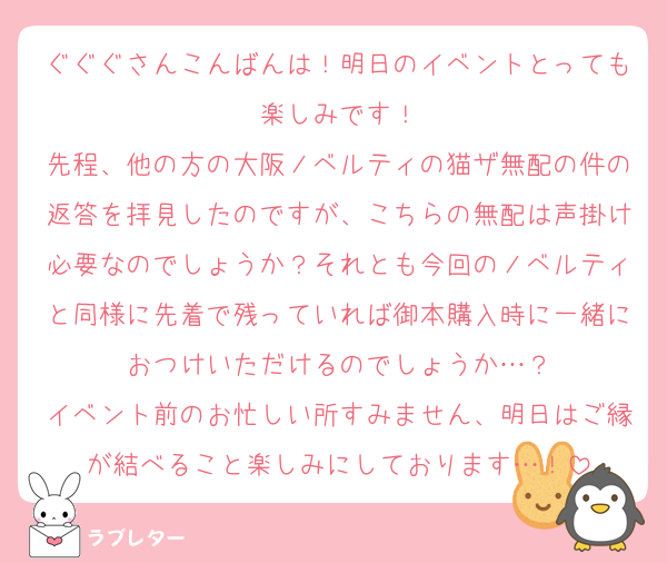ぐぐぐさんこんばんは！明日のイベントとっても楽しみです！
先程、他の方の大阪ノベルティの猫ザ無配の件の返答を拝見したのですが、こちらの無配は声掛け必要なのでしょうか？それとも今回のノベルティと同様に先着で残っていれば御本購入時に一緒におつけいただけるのでしょうか…？
イベント前のお忙しい所すみません、明日はご縁が結べること楽しみにしております…！