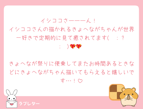 イシココさーーーん！
イシココさんの描かれるきょへながちゃんが世界一好きで定期的に見て癒されてます(  ; ᴗ ;  )💖💖

きょへなが祭りに便乗してまたお時間あるときなどにきょへながちゃん描いてもらえると嬉しいです…！