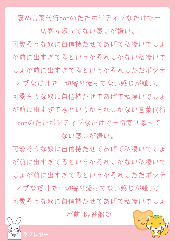 褒め言葉代行botのただポジティブなだけで一切寄り添ってない感じが嫌い。
可愛そうな奴に自信持たせてあげて私凄いでしょが前に出すぎてるというかそれしかない私凄いでしょが前に出すぎてるというかそれしただポジティブなだけで一切寄り添ってない感じが嫌い。
可愛そうな奴に自信持たせてあげて私凄いでしょが前に出すぎてるというかそれしかない言葉代行botのただポジティブなだけで一切寄り添ってない感じが嫌い。
可愛そうな奴に自信持たせてあげて私凄いでしょが前に出すぎてるというかそれしかない私凄いでしょが前に出すぎてるというかそれしただポジティブなだけで一切寄り添ってない感じが嫌い。
可愛そうな奴に自信持たせてあげて私凄いでしょが前 By苔船