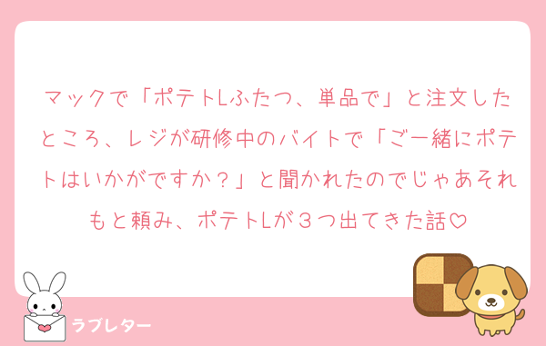 マックで「ポテトLふたつ、単品で」と注文したところ、レジが研修中のバイトで「ご一緒にポテトはいかがですか？」と聞かれたのでじゃあそれもと頼み、ポテトLが３つ出てきた話