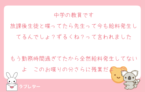 中学の教員です
放課後生徒と喋ってたら先生って今も給料発生してるんでしょ？ずるくね？って言われました

もう勤務時間過ぎてたから全然給料発生してないよ〜このお喋りの分さらに残業だよ〜