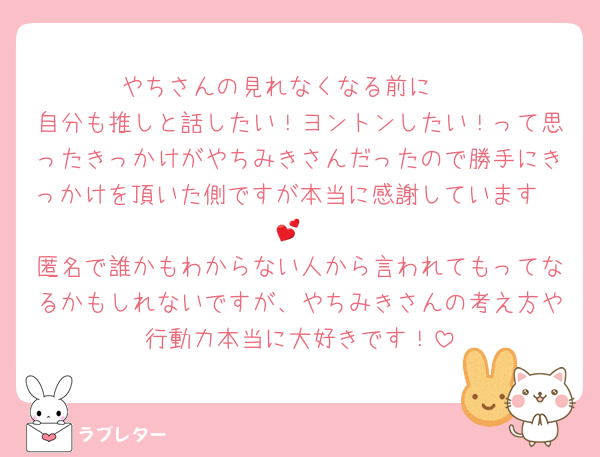 やちさんの見れなくなる前に🥲
自分も推しと話したい！ヨントンしたい！って思ったきっかけがやちみきさんだったので勝手にきっかけを頂いた側ですが本当に感謝しています🥲💕
匿名で誰かもわからない人から言われてもってなるかもしれないですが、やちみきさんの考え方や行動力本当に大好きです！