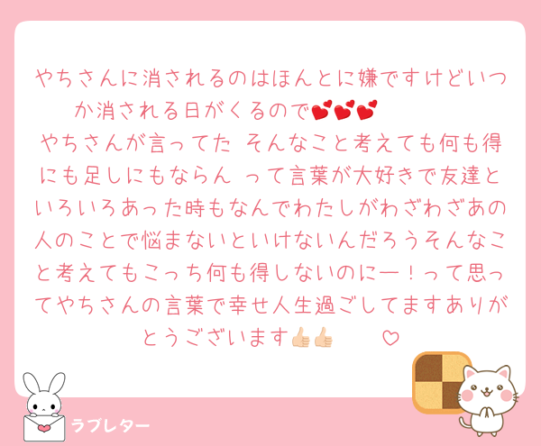 やちさんに消されるのはほんとに嫌ですけどいつか消される日がくるので🥺🥺🥺💕💕💕
やちさんが言ってた そんなこと考えても何も得にも足しにもならん って言葉が大好きで友達といろいろあった時もなんでわたしがわざわざあの人のことで悩まないといけないんだろうそんなこと考えてもこっち何も得しないのにー！って思ってやちさんの言葉で幸せ人生過ごしてますありがとうございます👍🏻👍🏻