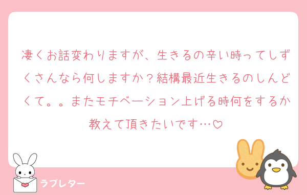 凄くお話変わりますが、生きるの辛い時ってしずくさんなら何しますか？結構最近生きるのしんどくて。。またモチベーション上げる時何をするか教えて頂きたいです…