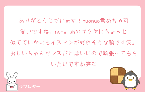 ありがとうございます！nuonuo君めちゃ可愛いですね。nctwishのサクヤにちょっと似てていかにもイスマンが好きそうな顔です笑。おじいちゃんセンスだけはいいので頑張ってもらいたいですね笑