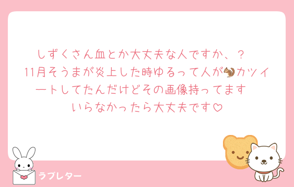 しずくさん血とか大丈夫な人ですか、？
11月そうまが炎上した時ゆるって人が🐿カツイートしてたんだけどその画像持ってます
いらなかったら大丈夫です