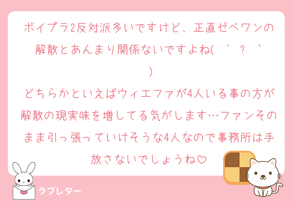 ボイプラ2反対派多いですけど、正直ゼベワンの解散とあんまり関係ないですよね( ´•ᴗ•` )
どちらかといえばウィエファが4人いる事の方が解散の現実味を増してる気がします…ファンそのまま引っ張っていけそうな4人なので事務所は手放さないでしょうね
