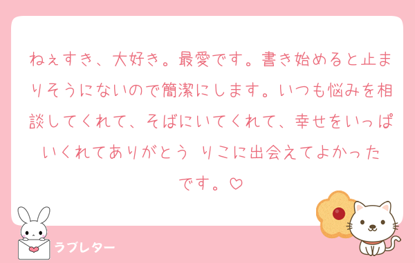 ねぇすき、大好き。最愛です。書き始めると止まりそうにないので簡潔にします。いつも悩みを相談してくれて、そばにいてくれて、幸せをいっぱいくれてありがとう☺️りこに出会えてよかったです。