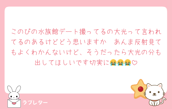 このぴの水族館デート撮ってるの大光って言われてるのあるけどどう思いますか🥹あんま反射見てもよくわかんないけど、そうだったら大光の分も出してほしいです切実に😭😭😭