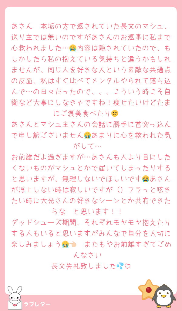 あさん〜本垢の方で返されていた長文のマシュ、送り主では無いのですがあさんのお返事に私まで心救われました…😭内容は隠されていたので、もしかしたら私の抱えている気持ちと違うかもしれませんが、同じ人を好きな人という素敵な共通点の反面、私はすぐ比べてメンタルやられて落ち込んで…の日々だったので、、、こういう時こそ自衛など大事にしなきゃですね！痩せたいけどたまにご褒美食べたり🙂‍↕️
あさんとマシュ主さんの会話に勝手に首突っ込んで申し訳ございません😭あまりに心を救われた気がして…
お前誰だよ過ぎますが…あさんも人より目にしたくないものがマシュとかで届いてしまったりすると思いますが、無理しないでほしいです😭あさんが浮上しない時は寂しいですが（）フラっと呟きたい時に大光さんの好きなシーンとか共有できたらな〜と思います！！
ダッドシューズ期間、それぞれモヤモヤ抱えたりする人もいると思いますがみんなで自分を大切に楽しみましょう😭👈🏻またもやお前誰すぎてごめんなさい
長文失礼致しました💦