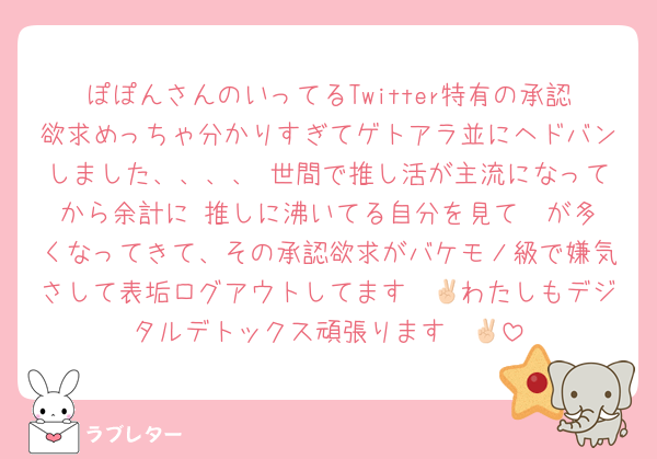 ぽぽんさんのいってるTwitter特有の承認欲求めっちゃ分かりすぎてゲトアラ並にヘドバンしました、、、、 世間で推し活が主流になってから余計に 推しに沸いてる自分を見て♡ が多くなってきて、その承認欲求がバケモノ級で嫌気さして表垢ログアウトしてます✌🏻わたしもデジタルデトックス頑張ります✌🏻