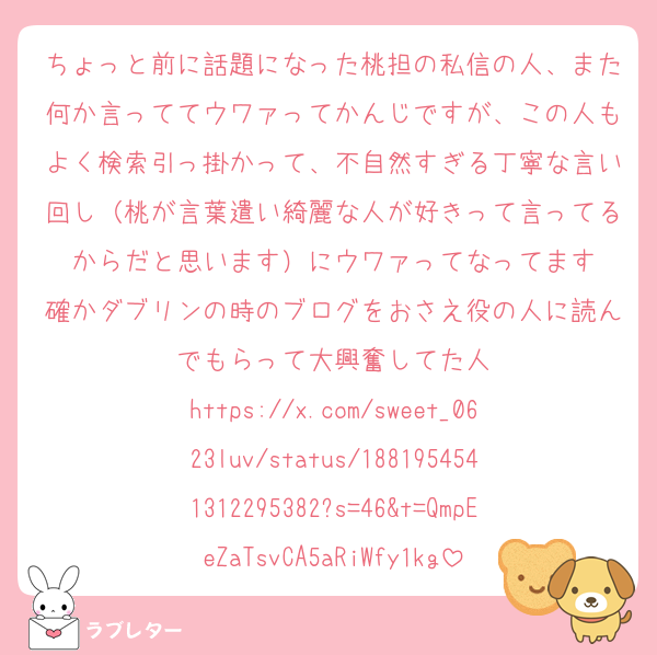 ちょっと前に話題になった桃担の私信の人、また何か言っててウワァってかんじですが、この人もよく検索引っ掛かって、不自然すぎる丁寧な言い回し（桃が言葉遣い綺麗な人が好きって言ってるからだと思います）にウワァってなってます
確かダブリンの時のブログをおさえ役の人に読んでもらって大興奮してた人
https://x.com/sweet_0623luv/status/1881954541312295382?s=46&t=QmpEeZaTsvCA5aRiWfy1kg