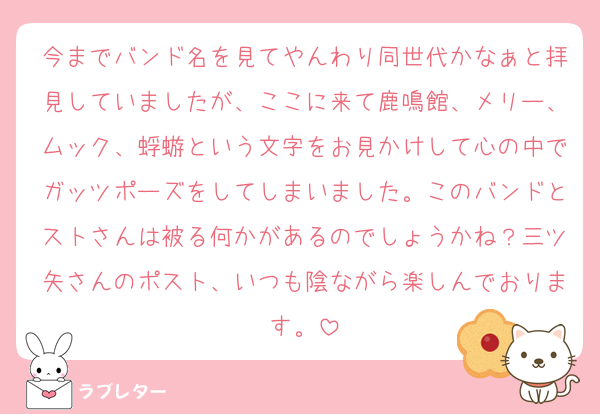 今までバンド名を見てやんわり同世代かなぁと拝見していましたが、ここに来て鹿鳴館、メリー、ムック、蜉蝣という文字をお見かけして心の中でガッツポーズをしてしまいました。このバンドとストさんは被る何かがあるのでしょうかね？三ツ矢さんのポスト、いつも陰ながら楽しんでおります。