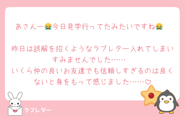 あさんー😭今日見学行ってたみたいですね😭

昨日は誤解を招くようなラブレター入れてしまいすみませんでした……
いくら仲の良いお友達でも信頼しすぎるのは良くないと身をもって感じました……
