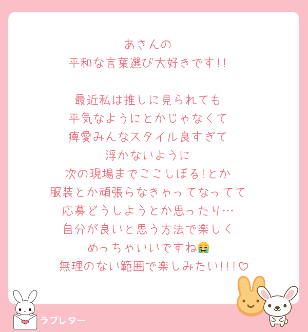 あさんの
平和な言葉選び大好きです!!

最近私は推しに見られても
平気なようにとかじゃなくて
痺愛みんなスタイル良すぎて
浮かないように
次の現場までここしぼる!とか
服装とか頑張らなきゃってなってて
応募どうしようとか思ったり…
自分が良いと思う方法で楽しく
めっちゃいいですね😭
無理のない範囲で楽しみたい!!!