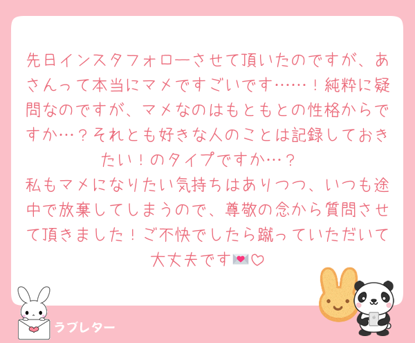 先日インスタフォローさせて頂いたのですが、あさんって本当にマメですごいです……！純粋に疑問なのですが、マメなのはもともとの性格からですか…？それとも好きな人のことは記録しておきたい！のタイプですか…？
私もマメになりたい気持ちはありつつ、いつも途中で放棄してしまうので、尊敬の念から質問させて頂きました！ご不快でしたら蹴っていただいて大丈夫です💌