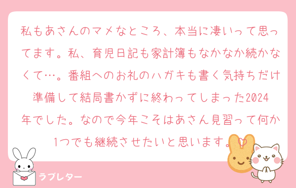 私もあさんのマメなところ、本当に凄いって思ってます。私、育児日記も家計簿もなかなか続かなくて…。番組へのお礼のハガキも書く気持ちだけ準備して結局書かずに終わってしまった2024年でした。なので今年こそはあさん見習って何か1つでも継続させたいと思います。