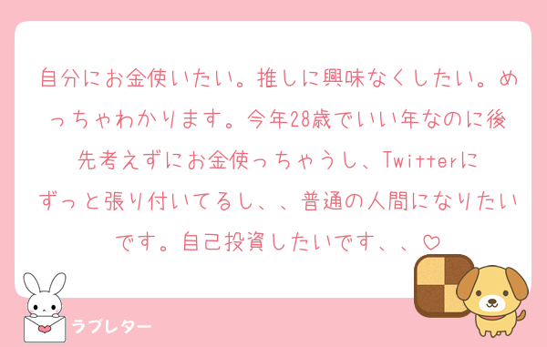 自分にお金使いたい。推しに興味なくしたい。めっちゃわかります。今年28歳でいい年なのに後先考えずにお金使っちゃうし、Twitterにずっと張り付いてるし、、普通の人間になりたいです。自己投資したいです、、