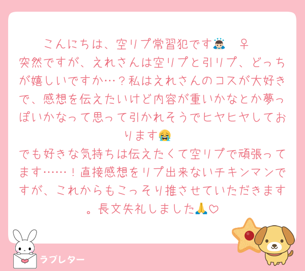 こんにちは、空リプ常習犯です🙇🏻‍♀️
突然ですが、えれさんは空リプと引リプ、どっちが嬉しいですか…？私はえれさんのコスが大好きで、感想を伝えたいけど内容が重いかなとか夢っぽいかなって思って引かれそうでヒヤヒヤしております😭
でも好きな気持ちは伝えたくて空リプで頑張ってます……！直接感想をリプ出来ないチキンマンですが、これからもこっそり推させていただきます。長文失礼しました🙏