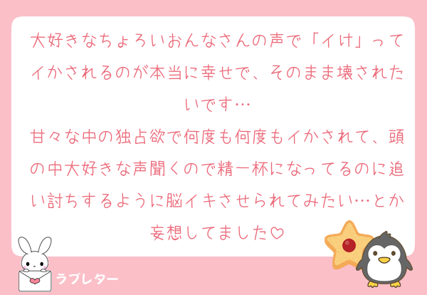 大好きなちょろいおんなさんの声で「イけ」ってイかされるのが本当に幸せで、そのまま壊されたいです…
甘々な中の独占欲で何度も何度もイかされて、頭の中大好きな声聞くので精一杯になってるのに追い討ちするように脳イキさせられてみたい…とか妄想してました