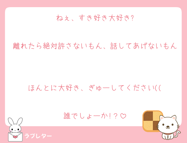 ねぇ、すき好き大好き?

離れたら絶対許さないもん、話してあげないもん

ほんとに大好き、ぎゅーしてください((

誰でしょーか!？