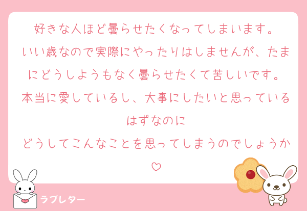 好きな人ほど曇らせたくなってしまいます。
いい歳なので実際にやったりはしませんが、たまにどうしようもなく曇らせたくて苦しいです。
本当に愛しているし、大事にしたいと思っているはずなのに
どうしてこんなことを思ってしまうのでしょうか