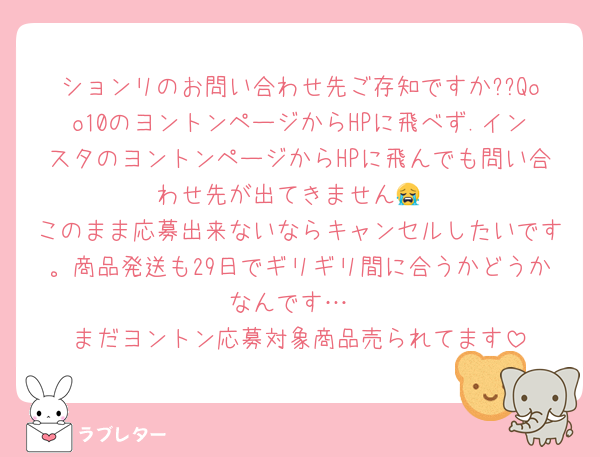 ションリのお問い合わせ先ご存知ですか??Qoo10のヨントンページからHPに飛べず.インスタのヨントンページからHPに飛んでも問い合わせ先が出てきません😭
このまま応募出来ないならキャンセルしたいです。商品発送も29日でギリギリ間に合うかどうかなんです…
まだヨントン応募対象商品売られてます