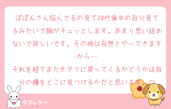 ぽぽんさん悩んでるの見て20代後半の自分見てるみたいで胸がキュッとします。あまり思い詰めないで欲しいです。その時は自然とやってきますから…
それを経てまたオタクに戻ってくるかどうかは自分の糧をどこに見つけるかだと思います。