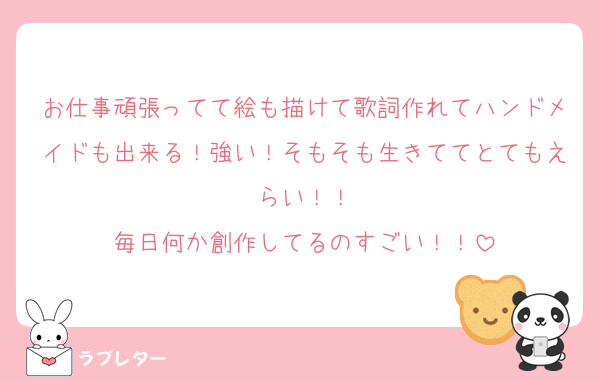 お仕事頑張ってて絵も描けて歌詞作れてハンドメイドも出来る！強い！そもそも生きててとてもえらい！！
毎日何か創作してるのすごい！！