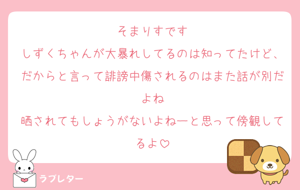 そまりすです
しずくちゃんが大暴れしてるのは知ってたけど、だからと言って誹謗中傷されるのはまた話が別だよね
晒されてもしょうがないよねーと思って傍観してるよ