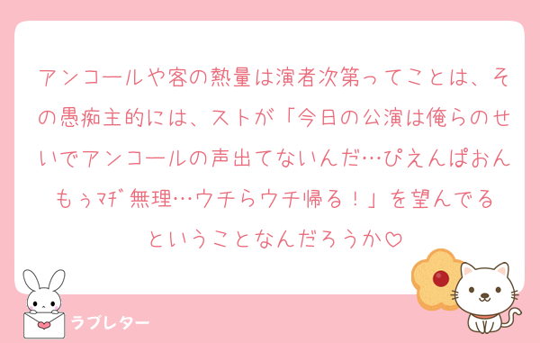 アンコールや客の熱量は演者次第ってことは、その愚痴主的には、ストが「今日の公演は俺らのせいでアンコールの声出てないんだ…ぴえんぱおんもぅﾏﾁﾞ無理…ウチらウチ帰る！」を望んでるということなんだろうか