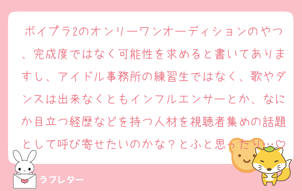 ボイプラ2のオンリーワンオーディションのやつ、完成度ではなく可能性を求めると書いてありますし、アイドル事務所の練習生ではなく、歌やダンスは出来なくともインフルエンサーとか、なにか目立つ経歴などを持つ人材を視聴者集めの話題として呼び寄せたいのかな？とふと思ったり…