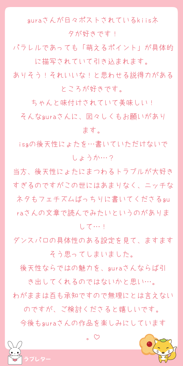 guraさんが日々ポストされているkiisネタが好きです！
パラレルであっても「萌えるポイント」が具体的に描写されていて引き込まれます。
ありそう！それいいな！と思わせる説得力があるところが好きです。
ちゃんと味付けされていて美味しい！
そんなguraさんに、図々しくもお願いがあります。
isgの後天性にょたを…書いていただけないでしょうか…？
当方、後天性にょたにまつわるトラブルが大好きすぎるのですがこの世にはあまりなく、ニッチなネタもフェチズムばっちりに書いてくださるguraさんの文章で読んでみたいというのがありまして…！
ダンスパロの具体性のある設定を見て、ますますそう思ってしまいました。
後天性ならではの魅力を、guraさんならば引き出してくれるのではないかと思い…。
わがままは百も承知ですので無理にとは言えないのですが、ご検討くださると嬉しいです。
今後もguraさんの作品を楽しみにしています。