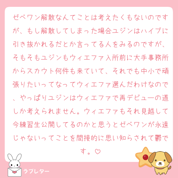 ゼベワン解散なんてことは考えたくもないのですが、もし解散してしまった場合ユジンはハイブに引き抜かれるだとか言ってる人をみるのですが、そもそもユジンもウィエファ入所前に大手事務所からスカウト何件も来ていて、それでも中小で頑張りたいってなってウィエファ選んだわけなので、やっぱりユジンはウィエファで再デビューの道しか考えられません。ウィエファもそれ見越して今練習生公開してるのかと思うとゼベワンが永遠じゃないってことを間接的に思い知らされて鬱です。