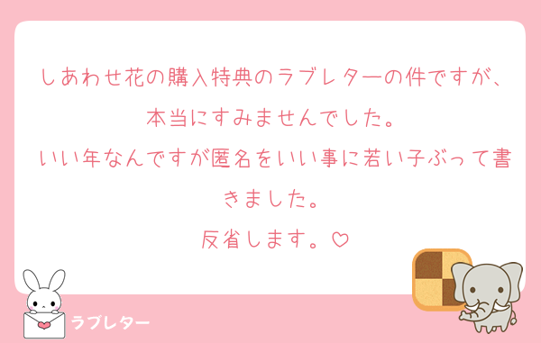しあわせ花の購入特典のラブレターの件ですが、本当にすみませんでした。
いい年なんですが匿名をいい事に若い子ぶって書きました。
反省します。