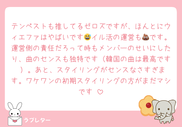 テンペストも推してるゼロズですが、ほんとにウィエファはやばいです😅イル活の運営も💩です。運営側の責任だろって時もメンバーのせいにしたり、曲のセンスも独特です（韓国の曲は最高です‼️）。あと、スタイリングがセンスなさすぎます。ワケワンの初期スタイリングの方がまだマシです‼️