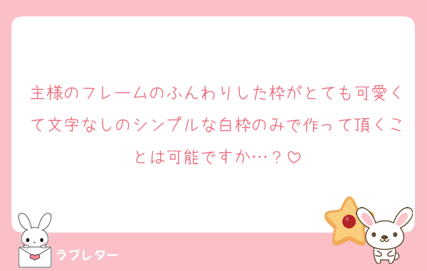 主様のフレームのふんわりした枠がとても可愛くて文字なしのシンプルな白枠のみで作って頂くことは可能ですか…？