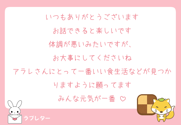 いつもありがとうございます
お話できると楽しいです
体調が悪いみたいですが、
お大事にしてくださいね
アラレさんにとって一番いい食生活などが見つかりますように願ってます
みんな元気が一番♡