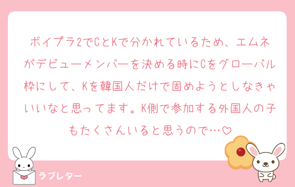 ボイプラ2でCとKで分かれているため、エムネがデビューメンバーを決める時にCをグローバル枠にして、Kを韓国人だけで固めようとしなきゃいいなと思ってます。K側で参加する外国人の子もたくさんいると思うので…