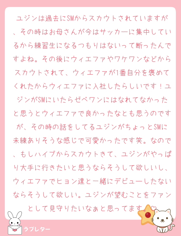 ユジンは過去にSMからスカウトされていますが、その時はお母さんが今はサッカーに集中しているから練習生になるつもりはないって断ったんですよね。その後にウィエファやワケワンなどからスカウトされて、ウィエファが1番自分を褒めてくれたからウィエファに入社したらしいです！ユジンがSMにいたらゼベワンにはなれてなかったと思うとウィエファで良かったなとも思うのですが、その時の話をしてるユジンがちょっとSMに未練ありそうな感じで可愛かったです笑。なので、もしハイブからスカウトきて、ユジンがやっぱり大手に行きたいと思うならそうして欲しいし、ウィエファでヒョン達と一緒にデビューしたないならそうして欲しい。ユジンが望むことをファンとして見守りたいなぁと思ってます。