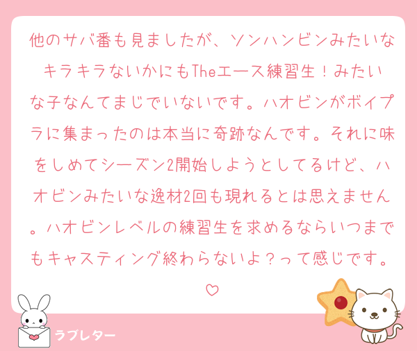 他のサバ番も見ましたが、ソンハンビンみたいなキラキラないかにもTheエース練習生！みたいな子なんてまじでいないです。ハオビンがボイプラに集まったのは本当に奇跡なんです。それに味をしめてシーズン2開始しようとしてるけど、ハオビンみたいな逸材2回も現れるとは思えません。ハオビンレベルの練習生を求めるならいつまでもキャスティング終わらないよ？って感じです。