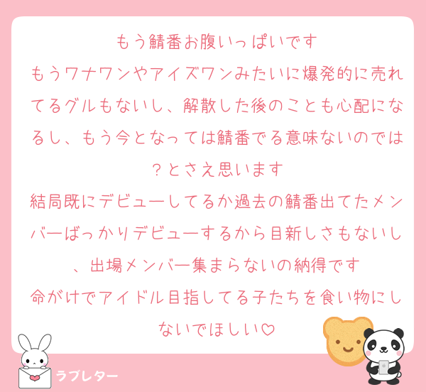 もう鯖番お腹いっぱいです
もうワナワンやアイズワンみたいに爆発的に売れてるグルもないし、解散した後のことも心配になるし、もう今となっては鯖番でる意味ないのでは？とさえ思います
結局既にデビューしてるか過去の鯖番出てたメンバーばっかりデビューするから目新しさもないし、出場メンバー集まらないの納得です
命がけでアイドル目指してる子たちを食い物にしないでほしい